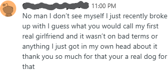 No man I don't see myself I just recently broke up with I guess what you would call my first real girlfriend and it wasn't on bad terms or anything I just got in my own head about it thank you so much for that your a real dog for that