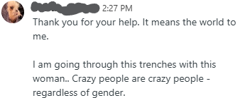Thank you for your help. It means the world to me. I am going through this trenches with this woman.. Crazy people are crazy people - regardless of gender.