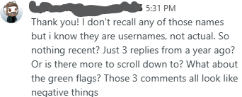 Thank you! I don't recall any of those names but i know they are usernames, not actual. So nothing recent? Just 3 replies from a year ago? Or is there more to scroll down to? What about the green flags? Those 3 comments all look like negative things